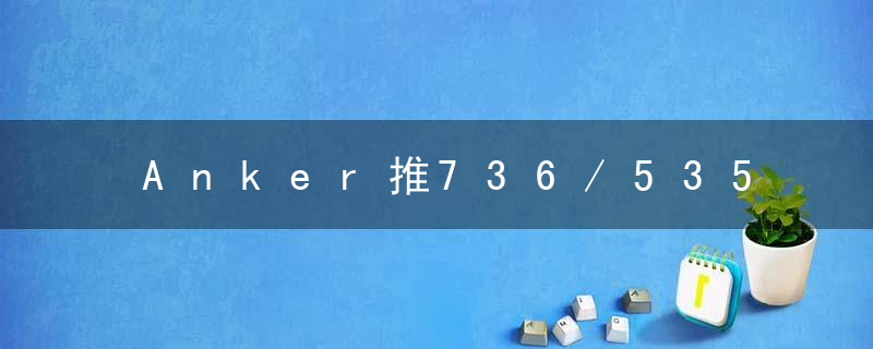 Anker推736/535两款充电解决方案,旗下多个