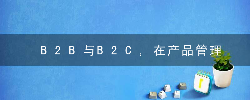 B2B与B2C,在产品管理上有什么不同