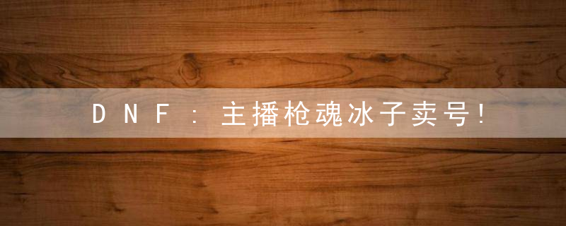 DNF:主播枪魂冰子卖号!玩了14年的漫游,被上架摆了5.8W