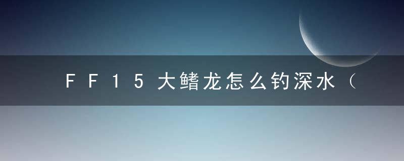 FF15大鳍龙怎么钓深水（最终幻想15全鱼类全钓鱼位置时间分享）