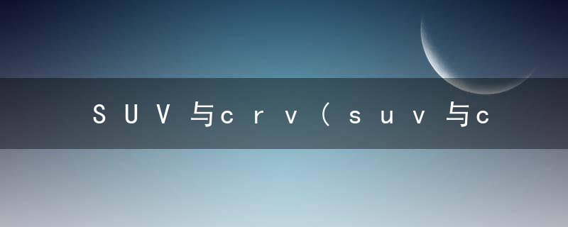 SUV与crv(suv与crv、Brv有何区别)