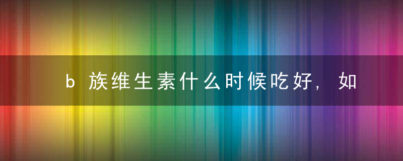 b族维生素什么时候吃好,如果身体缺乏b族维生素对身体会产生哪些影响?,