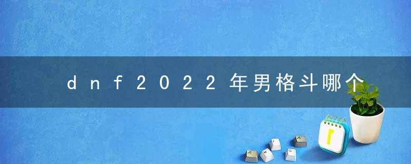 dnf2022年男格斗哪个最厉害(70版本dnf男格斗哪个职业强)