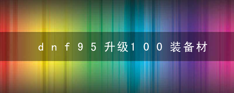 dnf95升级100装备材料(dnf95级装备升级100级流程)