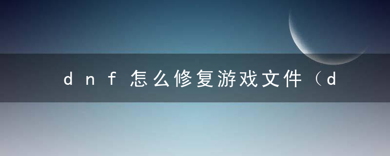 dnf怎么修复游戏文件（dnf文件损坏怎么修复步骤）