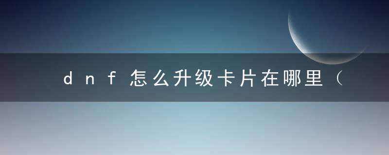 dnf怎么升级卡片在哪里（DNF:还在拍卖行慢吞吞找满属性卡片）