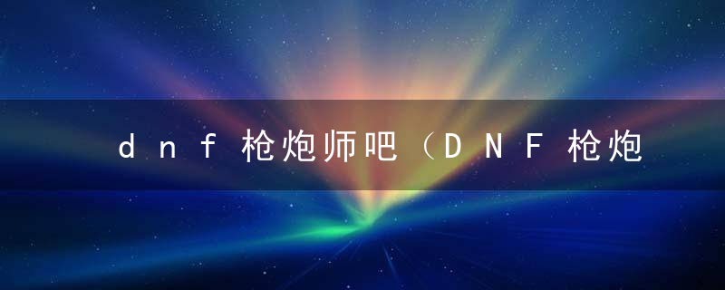 dnf枪炮师吧（DNF枪炮师全职业解析神枪手篇）