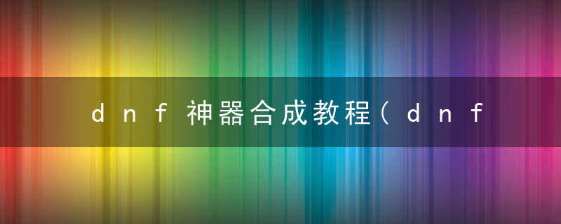 dnf神器合成教程(dnf怎么合成神奇装备)