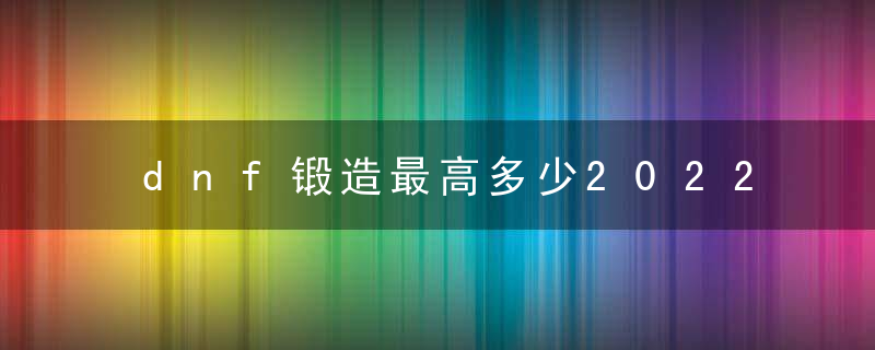 dnf锻造最高多少2022