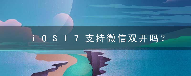 iOS17支持微信双开吗？iOS17微信双开是真的吗？