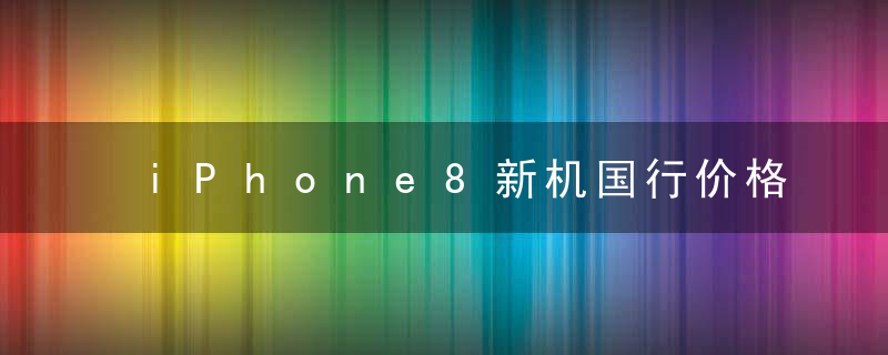iPhone8新机国行价格曝光 iPhone8价格调整至8188元起售