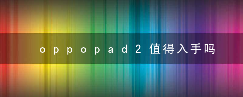 oppopad2值得入手吗 OPPOPad2参数配置及性能全面详细介绍