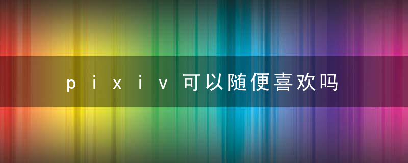 pixiv可以随便喜欢吗