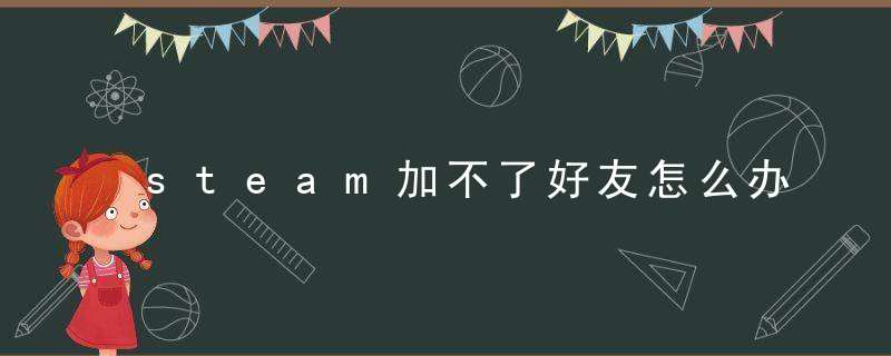 steam加不了好友怎么办（steam过多好友加入不了）