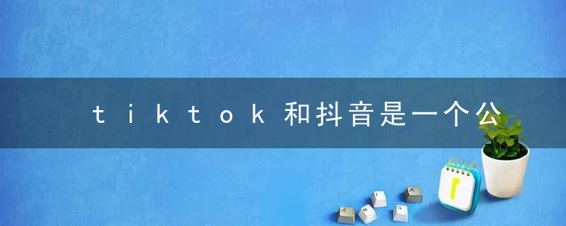 tiktok和抖音是一个公司吗 抖音和tik tok是属于一个公司的吗