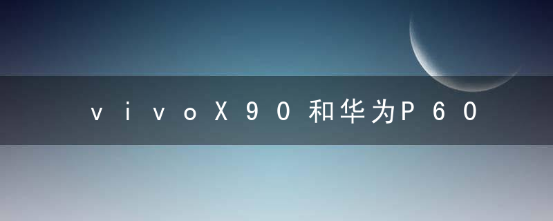 vivoX90和华为P60哪款拍照效果更好 vivoX90和华为P60相机配置详细对比详情