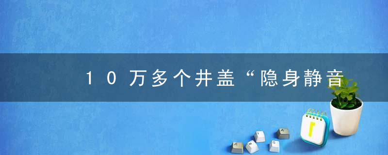 ​10万多个井盖“隐身静音模式”开启！深圳福田区城区