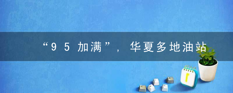 “95加满”,华夏多地油站爆满排长龙,豪车们也赶来,