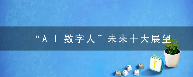 “AI数字人”未来十大展望丨科技先知,近日最新