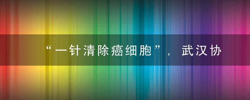 “一针清除癌细胞”,武汉协和医院完成300例CAR,