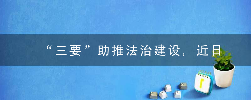 “三要”助推法治建设,近日最新