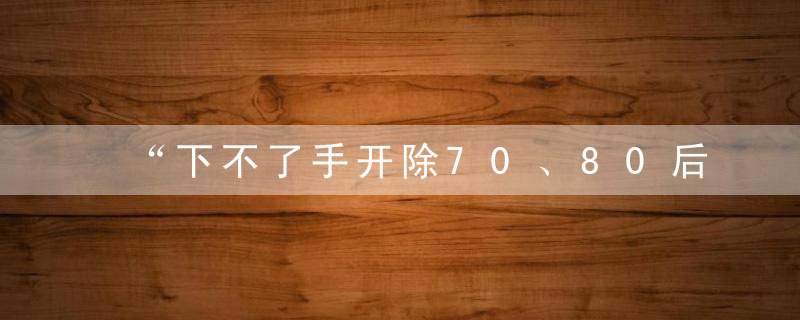 “下不了手开除70、80后，公司死了谁负责”