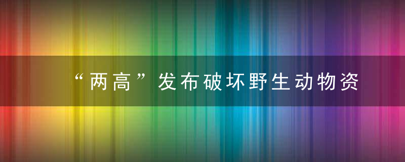 “两高”发布破坏野生动物资源犯罪司法解释,买卖人工繁