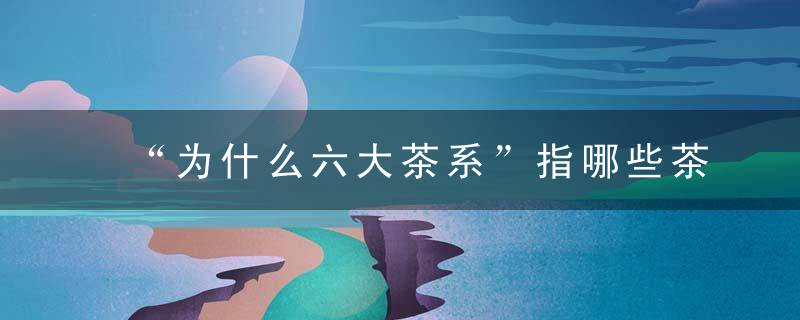 “为什么六大茶系”指哪些茶你认识几种原来茶叶也有派