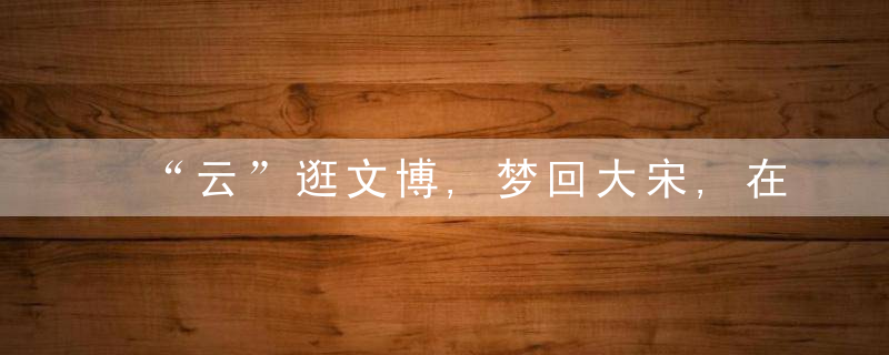 “云”逛文博,梦回大宋,在日用品中探寻传统美学幽微