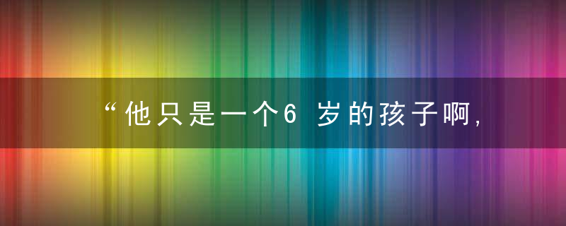 “他只是一个6岁的孩子啊,你们就不能原谅他吗”,今