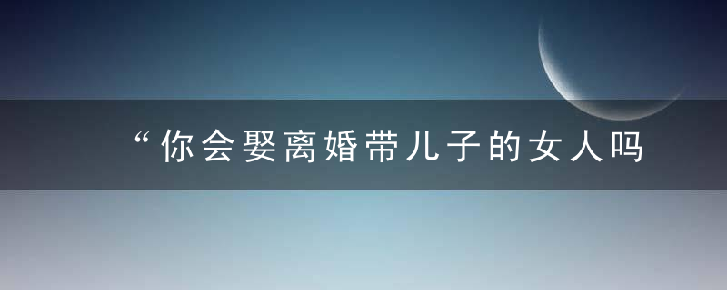 “你会娶离婚带儿子的女人吗”这是6个男人的心里话，太现实