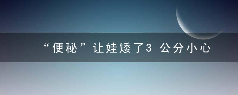 “便秘”让娃矮了3公分小心食物中的“糖化毒素”！