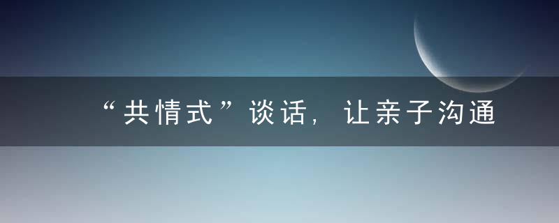 “共情式”谈话,让亲子沟通更顺畅（特别家教930期）