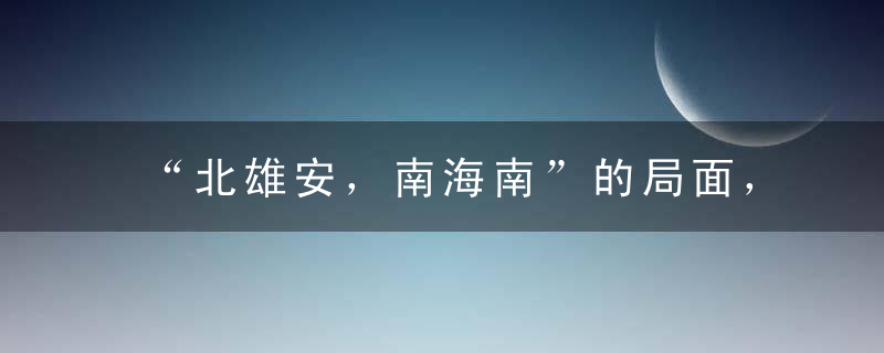 “北雄安，南海南”的局面，对中国城市格局有多大影响！