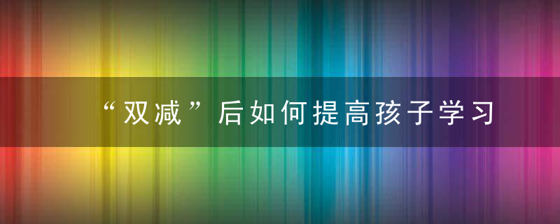 “双减”后如何提高孩子学习成绩刘希娅代表,提高课堂