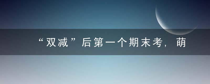 “双减”后第一个期末考,萌娃玩着玩着就考完了,近日最新