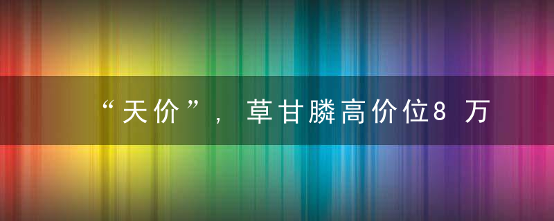 “天价”,草甘膦高价位8万/吨,种植户除草成本将增加