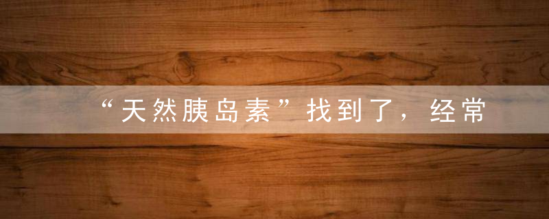 “天然胰岛素”找到了，经常吃一点，修复胰岛，血糖只降不升