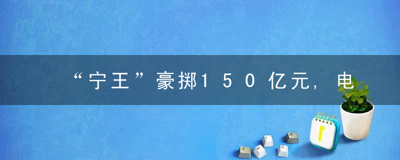 “宁王”豪掷150亿元,电池巨头狂掀扩产潮