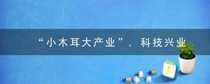 “小木耳大产业”,科技兴业为柞水民众筑起致富路,近日