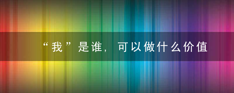 “我”是谁,可以做什么价值在哪里,近日最新
