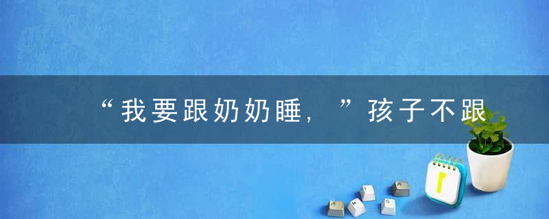 “我要跟奶奶睡,”孩子不跟妈妈亲试试抓住睡前15分