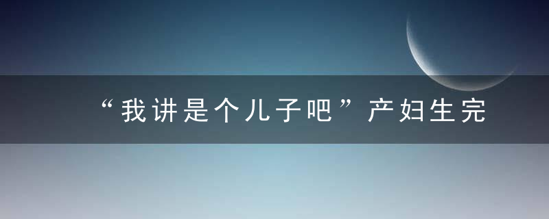 “我讲是个儿子吧”产妇生完发出灵魂4问,养女儿该换