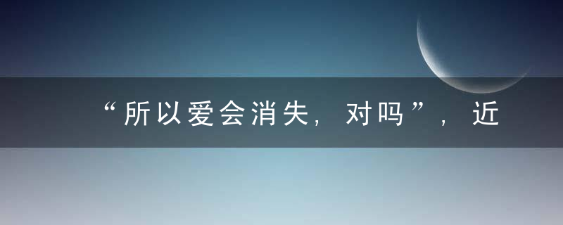 “所以爱会消失,对吗”,近日最新