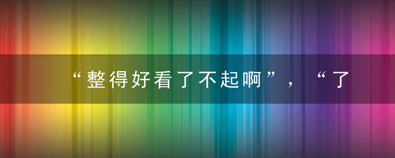 “整得好看了不起啊”，“了不起！”