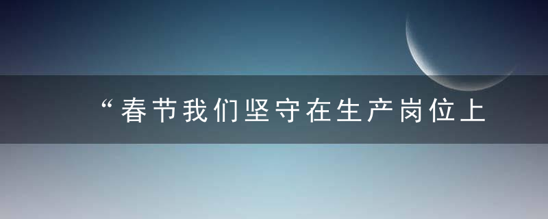 “春节我们坚守在生产岗位上,”