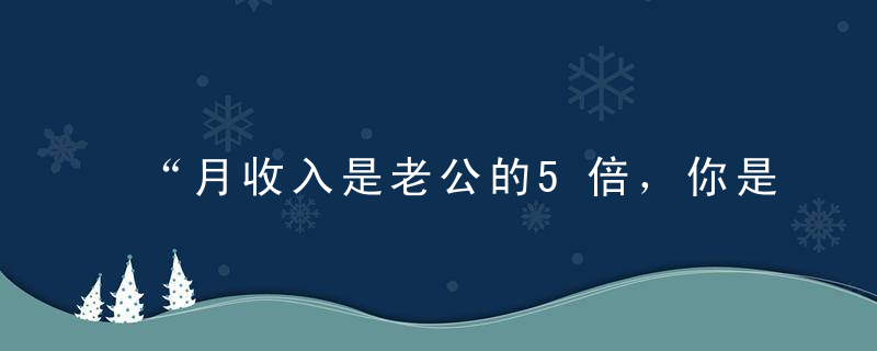 “月收入是老公的5倍，你是不是很爽啊”“爽爆了”