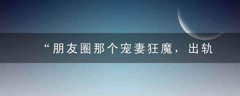 “朋友圈那个宠妻狂魔，出轨了。”