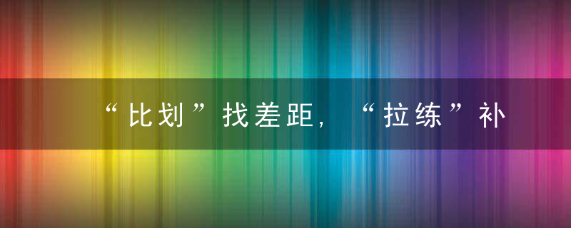 “比划”找差距,“拉练”补短板,村干部擂台比武见真招