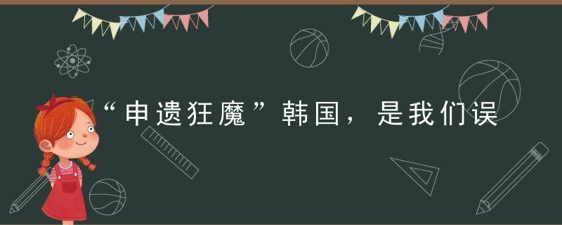 “申遗狂魔”韩国，是我们误会它了吗